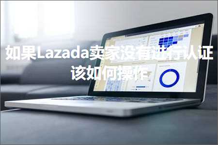 跨境电商知识:如果Lazada卖家没有进行认证该如何操作+